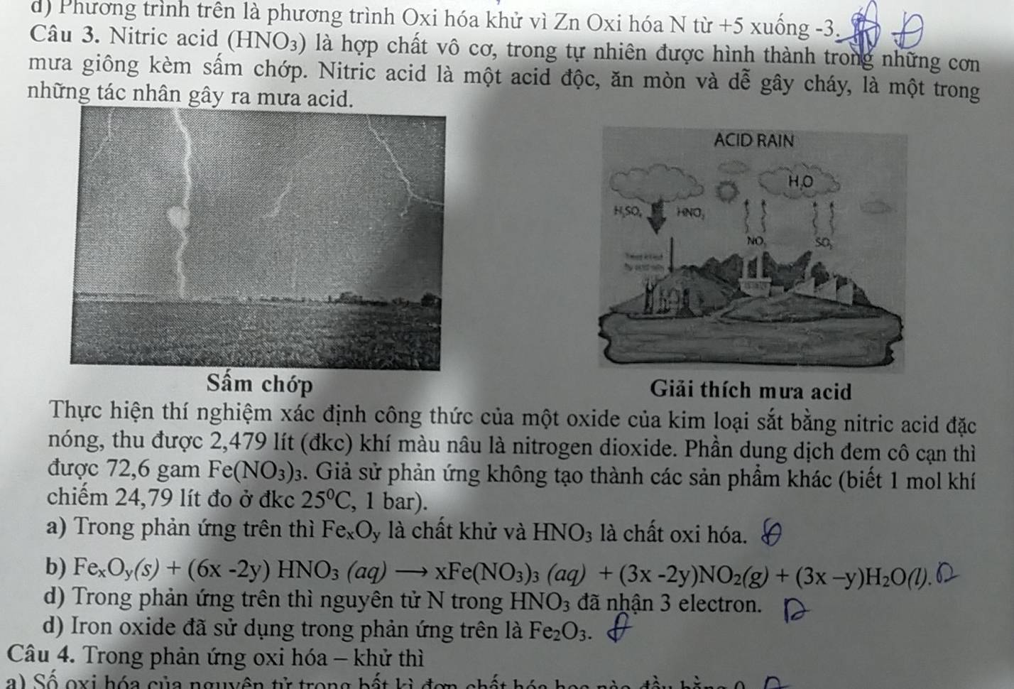 d) Phương trình trên là phương trình Oxi hóa khử vì Zn Oxi hóa N từ +5 xuống -3.
Câu 3. Nitric acid (HNO_3) là hợp chất vô cơ, trong tự nhiên được hình thành trong những cơn
mưa giông kèm sấm chớp. Nitric acid là một acid độc, ăn mòn và dễ gây cháy, là một trong
những tác nhân gây ra mưa acid.
Sấm chớp Giải thích mưa acid
Thực hiện thí nghiệm xác định công thức của một oxide của kim loại sắt bằng nitric acid đặc
nóng, thu được 2,479 lít (đkc) khí màu nâu là nitrogen dioxide. Phần dung dịch đem cô cạn thì
được 72,6 gam Fe(NO_3)_3 3. Giả sử phản ứng không tạo thành các sản phẩm khác (biết 1 mol khí
chiếm 24,79 lít đo ở đkc 25°C , 1 bar).
a) Trong phản ứng trên thì Fe_xO y là chất khử và HNO_3 là chất oxi hóa.
b) Fe_xO_y(s)+(6x-2y)HNO_3(aq)to xFe(NO_3)_3(aq)+(3x-2y)NO_2(g)+(3x-y)H_2O(l).
d) Trong phản ứng trên thì nguyên tử N trong H NO_3 đã nhận 3 electron.
d) Iron oxide đã sử dụng trong phản ứng trên là Fe_2O_3. 
Câu 4. Trong phản ứng oxi hóa - khử thì
a) Số oxi hóa của nguyên tử trong bất kì đợ