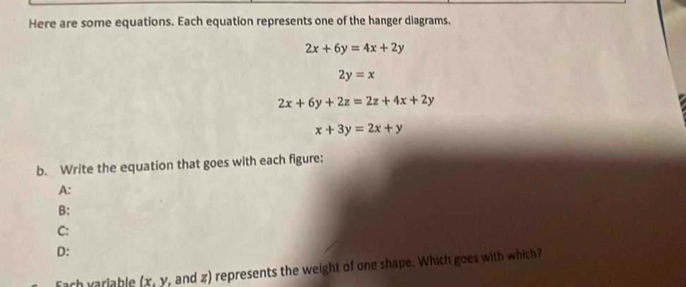 Here are some equations. Each equation represents one of the hanger diagrams.
2x+6y=4x+2y
2y=x
2x+6y+2z=2z+4x+2y
x+3y=2x+y
b. Write the equation that goes with each figure: 
A: 
B: 
C: 
D: 
Fach variable (x, y, and z) represents the weight of one shape. Which goes with which?