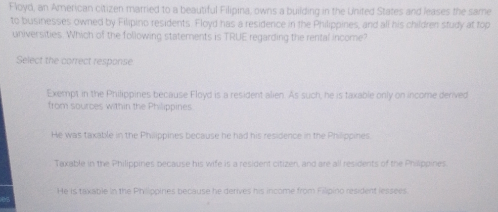 Floyd, an American citizen married to a beautiful Filipina, owns a building in the United States and leases the same
to businesses owned by Filipino residents. Floyd has a residence in the Philippines, and all his children study at top
universities. Which of the following statements is TRUE regarding the rental income?
Select the correct response
Exempt in the Philippines because Floyd is a resident alien. As such, he is taxable only on income derived
from sources within the Philippines.
He was taxable in the Philippines because he had his residence in the Philippines.
Taxable in the Philippines because his wife is a resident citizen, and are all residents of the Philippines.
He is taxable in the Philippines because he derives his income from Filipino resident lessees.