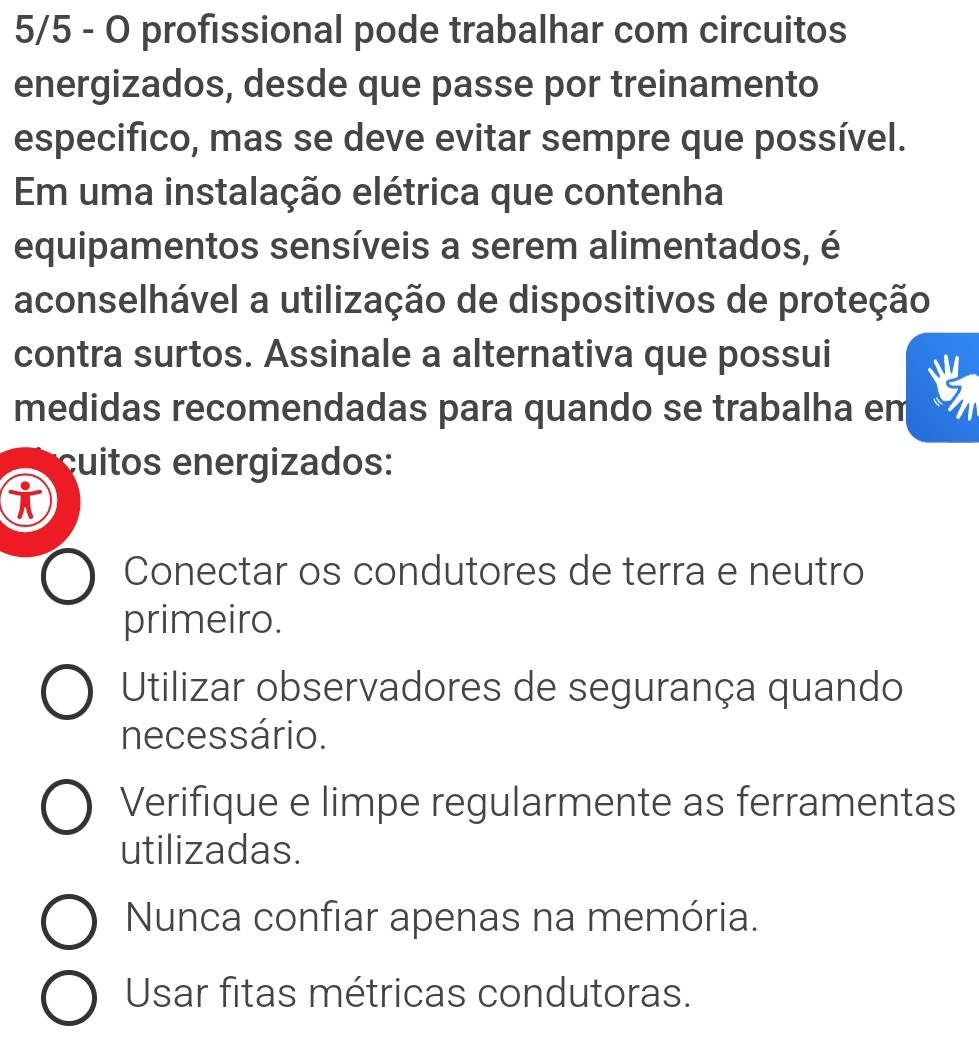 5/5 - O profissional pode trabalhar com circuitos
energizados, desde que passe por treinamento
especifico, mas se deve evitar sempre que possível.
Em uma instalação elétrica que contenha
equipamentos sensíveis a serem alimentados, é
aconselhável a utilização de dispositivos de proteção
contra surtos. Assinale a alternativa que possui
medidas recomendadas para quando se trabalha em
uitos energizados:
Conectar os condutores de terra e neutro
primeiro.
Utilizar observadores de segurança quando
necessário.
Verifique e limpe regularmente as ferramentas
utilizadas.
Nunca confiar apenas na memória.
Usar fitas métricas condutoras.