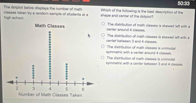 50:33 
The dotplot below displays the number of math Which of the following is the best description of the
classes taken by a random sample of students at a shape and center of the dotplot?
high school.
The distribution of math classes is skewed left with a
center around 4 classes.
The distribution of math classes is skewed left with a
center between 3 and 4 classes.
The distribution of math classes is unimodal
symmetric with a center around 4 classes.
The distribution of math classes is unimodal
symmetric with a center between 3 and 4 classes.