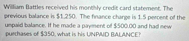 William Battles received his monthly credit card statement. The 
previous balance is $1,250. The finance charge is 1.5 percent of the 
unpaid balance. If he made a payment of $500.00 and had new 
purchases of $350, what is his UNPAID BALANCE?