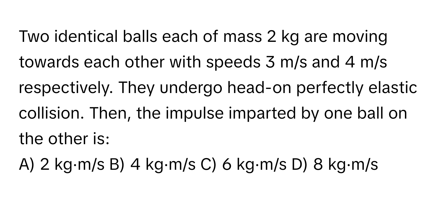 Two identical balls each of mass 2 kg are moving towards each other with speeds 3 m/s and 4 m/s respectively. They undergo head-on perfectly elastic collision. Then, the impulse imparted by one ball on the other is:
A) 2 kg·m/s B) 4 kg·m/s C) 6 kg·m/s D) 8 kg·m/s