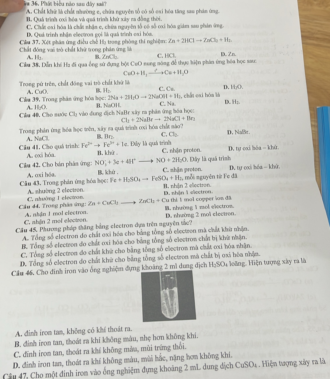 âu 36. Phát biểu nào sau đây sai?
A. Chất khử là chất nhường e, chứa nguyên tố có số oxi hóa tăng sau phản ứng.
B. Quá trình oxi hóa và quá trình khử xảy ra đồng thời.
C. Chất oxi hóa là chất nhận e, chứa nguyên tố có số oxi hóa giảm sau phản ứng.
D. Quá trình nhận electron gọi là quá trình oxi hóa.
Câu 37. Xét phản ứng điều chế H_2 trong phòng thí nghiệm: Zn+2HClto ZnCl_2+H_2.
Chất đóng vai trò chất khử trong phản ứng là
A. H_2. B. ZnCl_2. C. HCl. D. Zn.
Câu 38. Dẫn khí H2 đi qua ống sứ đựng bột CuO nung nóng để thực hiện phản ứng hóa học sau:
CuO+H_2xrightarrow fto CuCu+H_2O
Trong pứ trên, chất đóng vai trò chất khử là
A. CuO. H_2. C. Cu. D. H_2O.
B.
Câu 39. Trong phản ứng hóa học: 2Na+2H_2Oto 2NaOH+H_2 , chất oxi hóa là
A. H_2O. B. NaOH. C. Na. D. H_2.
Câu 40. Cho nước Cl_2 vào dung dịch NaBr xảy ra phản ứng hóa học:
Cl_2+2NaBrto 2NaCl+Br_2
Trong phản ứng hóa học trên, xảy ra quá trình oxi hóa chất nào?
D.
A. NaCl. B. Br₂. C. Cl_2. sqrt(a) Br.
Câu 41. Cho quá trình: Fe^(2+)to Fe^(3+)+1e. Đây là quá trình
A. oxi hóa. B. khử . C. nhận proton.  D. tự oxi hóa - khử.
Câu 42. Cho bán phản ứng: NO_3^(-+3e+4H^+)to NO+2H_2O. Đây là quá trình
A. oxi hóa. B. khử . C. nhận proton. D. tự oxi hóa - khử.
Câu 43. Trong phản ứng hóa học: Fe+H_2SO_4to FeSO_4+H_2 , mỗi nguyên tử Fe đã
A. nhường 2 electron. B. nhận 2 electron.
C. nhường 1 electron. D. nhận 1 electron.
Câu 44. Trong phản ứng: Zn+CuCl_2to ZnCl_2+Cu thì 1 mol copper ion đã
A. nhận 1 mol electron. B. nhường 1 mol electron.
C. nhận 2 mol electron. D. nhường 2 mol electron.
Câu 45. Phương pháp thăng bằng electron dựa trên nguyên tắc?
A. Tổng số electron do chất oxi hóa cho bằng tổng số electron mà chất khữ nhận.
B. Tổng số electron do chất oxi hóa cho bằng tổng số electron chất bị khử nhận.
C. Tổng số electron do chất khử cho bằng tổng số electron mà chất oxi hóa nhận.
D. Tổng số electron do chất khử cho bằng tổng số electron mà chất bị oxi hóa nhận.
Câu 46. Cho đinh iron vào ống nghiệm đựng khoảng 2 ml dung dịch H_2SO_4 Hoãng. Hiện tượng xảy ra là
A. đinh iron tan, không có khí thoát ra.
B. đinh iron tan, thoát ra khí không màu, nhẹ hơn không khí.
C. đinh iron tan, thoát ra khí không màu, mùi trứng thối.
D. đinh iron tan, thoát ra khí không màu, mùi hắc, nặng hơn không khí.
Câu 47, Cho một đinh iron vào ống nghiệm đựng khoảng 2 mL dung dịch CuSO_4 Hiện tượng xảy ra là