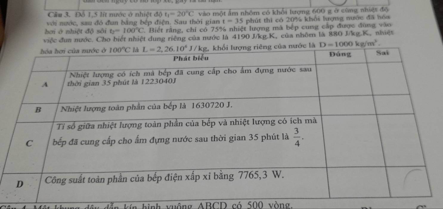 đen ngay có mổ lop Xe
Cầu 3. Đỗ 1,5 lít nước ở nhiệt độ t_1=20°C vào một ấm nhôm có khối lượng 600 g ở cùng nhiệt độ
với nước, sau đó đun băng bếp điện. Sau thời gian t=35 phút thì có 20% khổi lượng nước đã hóa
hơi ở nhiệt độ sôi t_2=100°C 7. Biết rằng, chỉ có 75% nhiệt lượng mà bếp cung cấp được dùng vào
việc đun nước. Cho biết nhiệt dung riêng của nước là 4190 J/kg.K, của nhôm là 880 J/kg.K, nhiệt
D=1000kg/m^3.
kín hình vuông ABCD có 500 vòng.