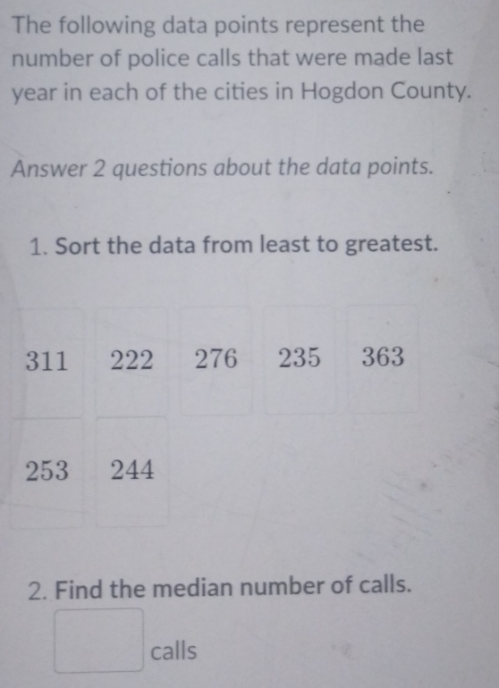 The following data points represent the 
number of police calls that were made last
year in each of the cities in Hogdon County. 
Answer 2 questions about the data points. 
1. Sort the data from least to greatest.
311 222 276 235 363
253 244
2. Find the median number of calls. 
□ calls