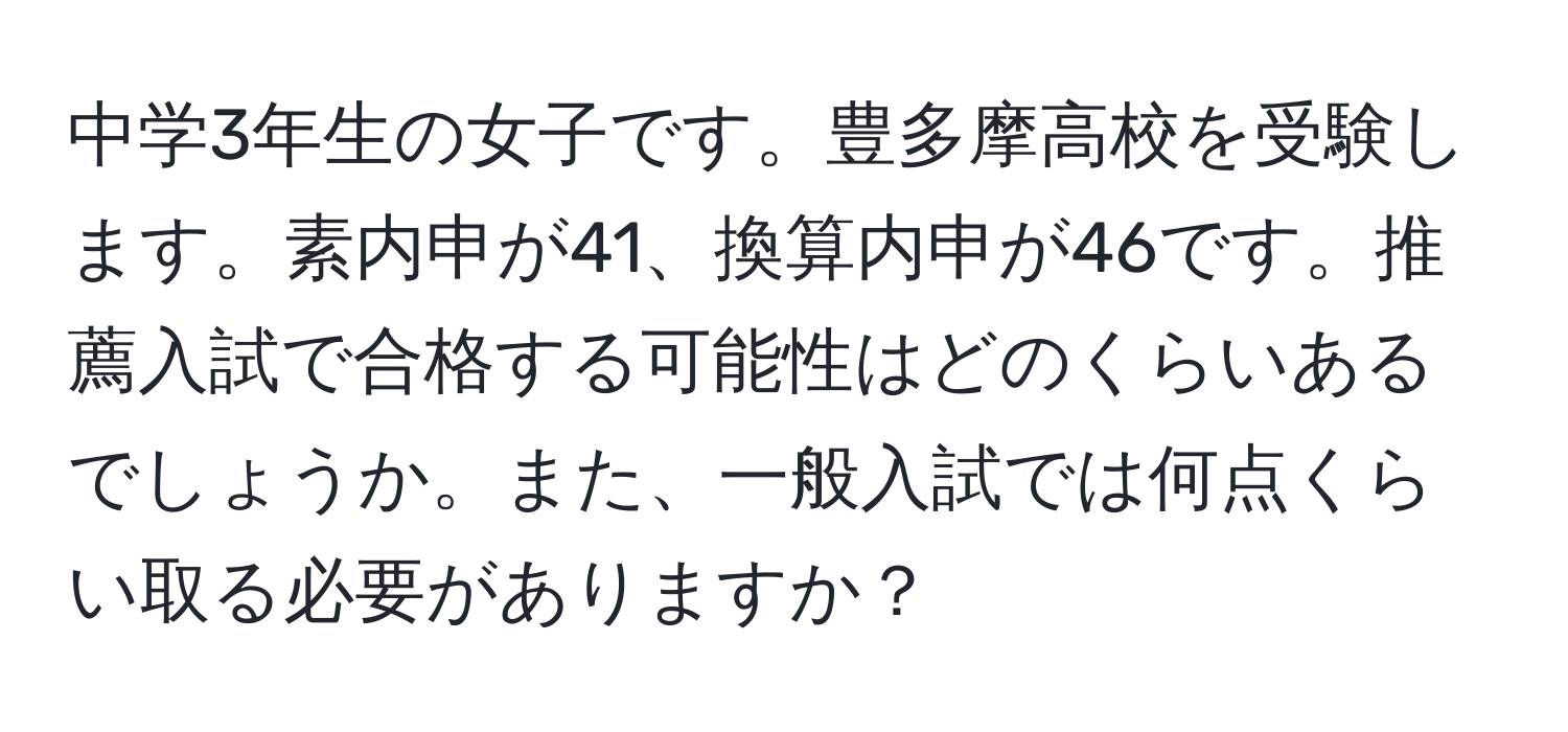 中学3年生の女子です。豊多摩高校を受験します。素内申が41、換算内申が46です。推薦入試で合格する可能性はどのくらいあるでしょうか。また、一般入試では何点くらい取る必要がありますか？