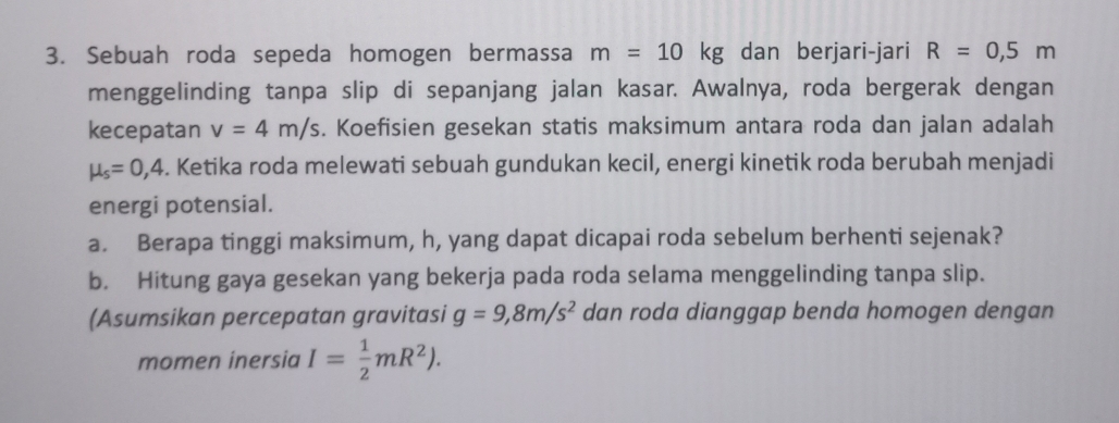 Sebuah roda sepeda homogen bermassa m=10kg dan berjari-jari R=0,5m
menggelinding tanpa slip di sepanjang jalan kasar. Awalnya, roda bergerak dengan 
kecepatan v=4m/s. Koefisien gesekan statis maksimum antara roda dan jalan adalah
mu _s=0,4. Ketika roda melewati sebuah gundukan kecil, energi kinetik roda berubah menjadi 
energi potensial. 
a. Berapa tinggi maksimum, h, yang dapat dicapai roda sebelum berhenti sejenak? 
b. Hitung gaya gesekan yang bekerja pada roda selama menggelinding tanpa slip. 
(Asumsikan percepatan gravitasi g=9,8m/s^2 dan roda dianggap benda homogen dengan 
momen inersia I= 1/2 mR^2).