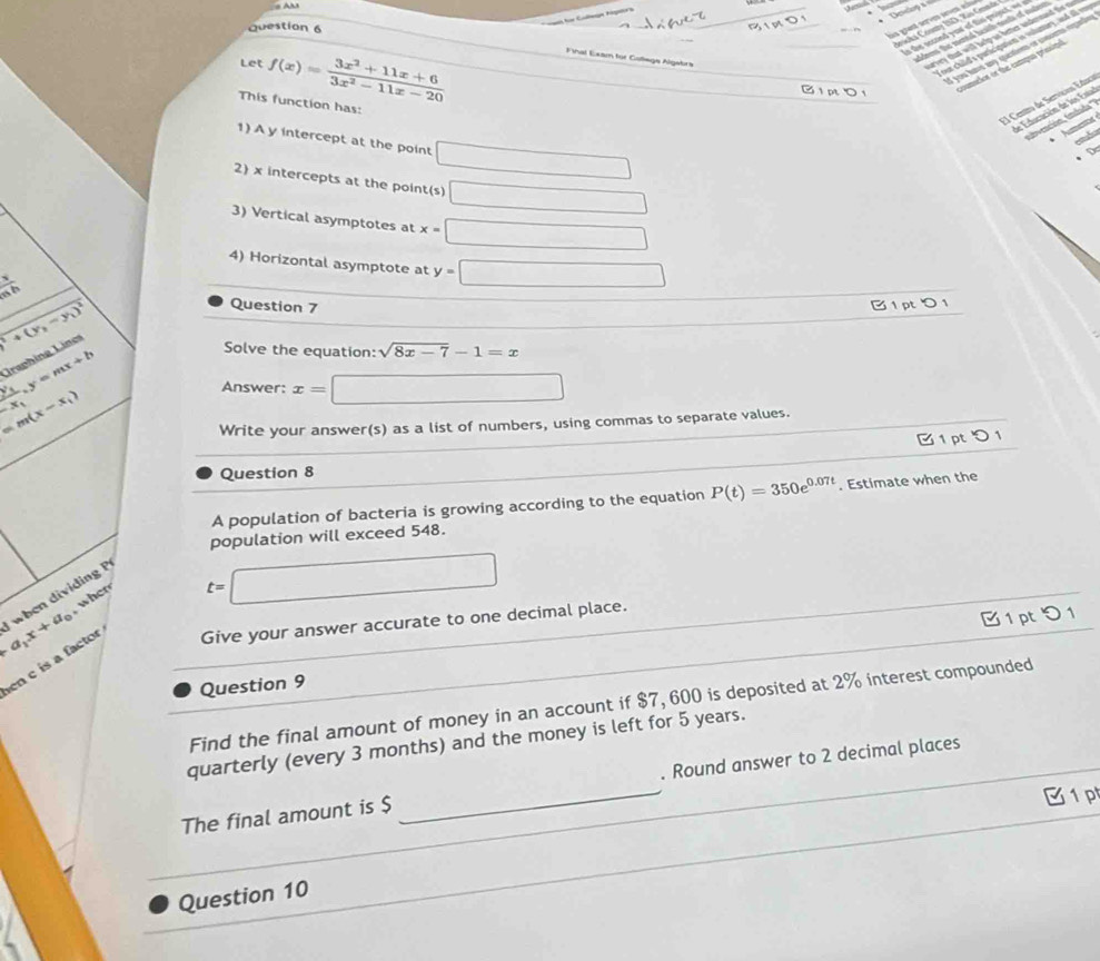 An
Deslop s
las giast ser ses e l Jeaoka Coumy 19D, 2is Gmande
Question 6
s the sected your of ths ponct, = dders the mental heaith nonts of odesn
Let f(x)= (3x^2+11x+6)/3x^2-11x-20 
nr chiled s paricatatom is volunary, and all m
you hats any question or ctacento rgacie
Final Eeam for Cotíegí Algabra
arvey that will belg as better andensand the t
B 1 pt  1 coumelor or the campus preind
El Centro de Servicios Educo
This function has:
d Educación de los Estal
invención, (nida'
d
1) A y intercept at the point □
D
2) x intercepts at the point(s) □
3) Vertical asymptotes at x=□
4) Horizontal asymptote at y=□
 h/ab 
+(y_1-y_1)^2
Question 7
B 1 pt 0 1
frac x_1-x_1.y=mx+b Lraphing Lines
Solve the equation: sqrt(8x-7)-1=x
=m(x-x_1)
Answer: x=□
Write your answer(s) as a list of numbers, using commas to separate values.
) 1
Question 8
A population of bacteria is growing according to the equation P(t)=350e^(0.07t). Estimate when the
population will exceed 548.
a_1x+a_0 when dividing P
when
t=□
 1 pt 0 1
en c is a factor Give your answer accurate to one decimal place.
Question 9
Find the final amount of money in an account if $7, 600 is deposited at 2% interest compounded
quarterly (every 3 months) and the money is left for 5 years.
The final amount is $ _. Round answer to 2 decimal places
□  C1 p
_
Question 10