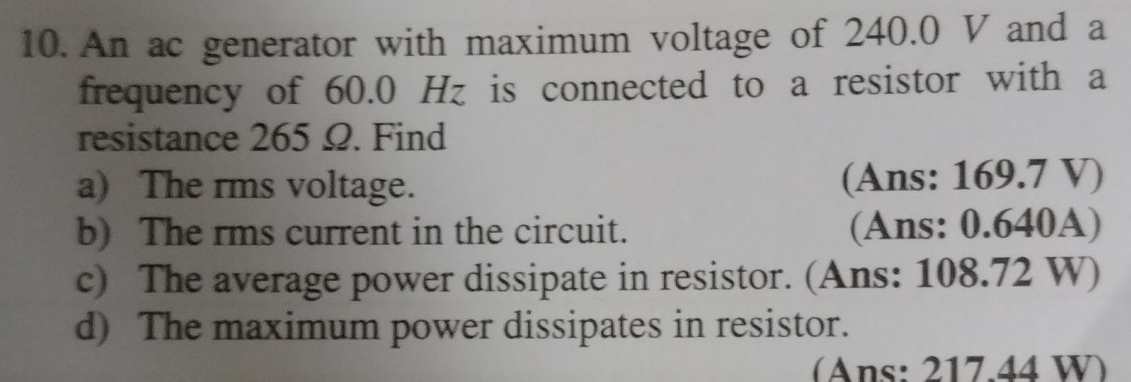 An ac generator with maximum voltage of 240.0 V and a 
frequency of 60.0 Hz is connected to a resistor with a 
resistance 265 Ω. Find 
a) The rms voltage. (Ans: 169.7 V) 
b) The rms current in the circuit. (Ans: 0.640A) 
c) The average power dissipate in resistor. (Ans: 108.72 W) 
d) The maximum power dissipates in resistor. 
(Ans: 217.44 W)