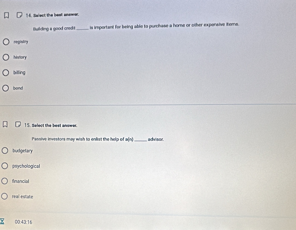 Select the best answer.
Building a good credit _is important for being able to purchase a home or other expensive iterns.
registry
history
billing
bond
15. Select the best answer.
Passive investors may wish to enlist the help of a(n) _ advisor
budgetary
psychological
financial
real estate
00:43:16