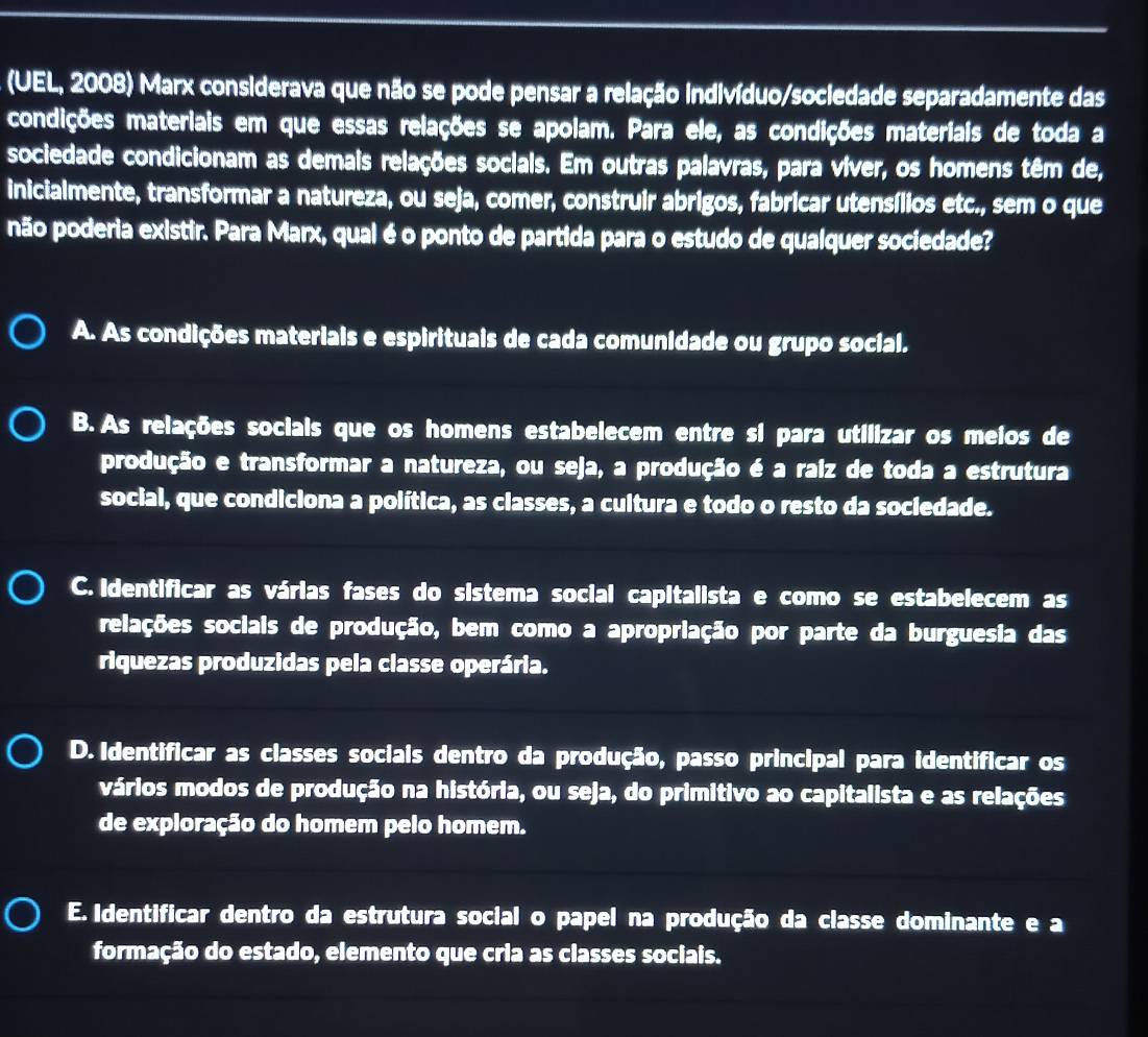 (UEL, 2008) Marx considerava que não se pode pensar a relação indivíduo/sociedade separadamente das
condições materiais em que essas relações se apolam. Para ele, as condições materiais de toda a
sociedade condicionam as demais relações socials. Em outras palavras, para víver, os homens têm de,
inicialmente, transformar a natureza, ou seja, comer, construir abrigos, fabricar utensílios etc., sem o que
não poderia existir. Para Marx, qual é o ponto de partida para o estudo de qualquer sociedade?
A. As condições materiais e espirituais de cada comunidade ou grupo social.
B. As relações socials que os homens estabelecem entre si para utilizar os meios de
produção e transformar a natureza, ou seja, a produção é a raiz de toda a estrutura
social, que condiciona a política, as classes, a cultura e todo o resto da socledade.
C. Identificar as várias fases do sistema social capitalista e como se estabelecem as
relações sociais de produção, bem como a apropriação por parte da burguesia das
riquezas produzidas pela classe operária.
D. Identificar as classes sociais dentro da produção, passo principal para identificar os
vários modos de produção na história, ou seja, do primitivo ao capitalista e as relações
de exploração do homem pelo homem.
E. Identificar dentro da estrutura social o papel na produção da classe dominante e a
formação do estado, elemento que cria as classes sociais.