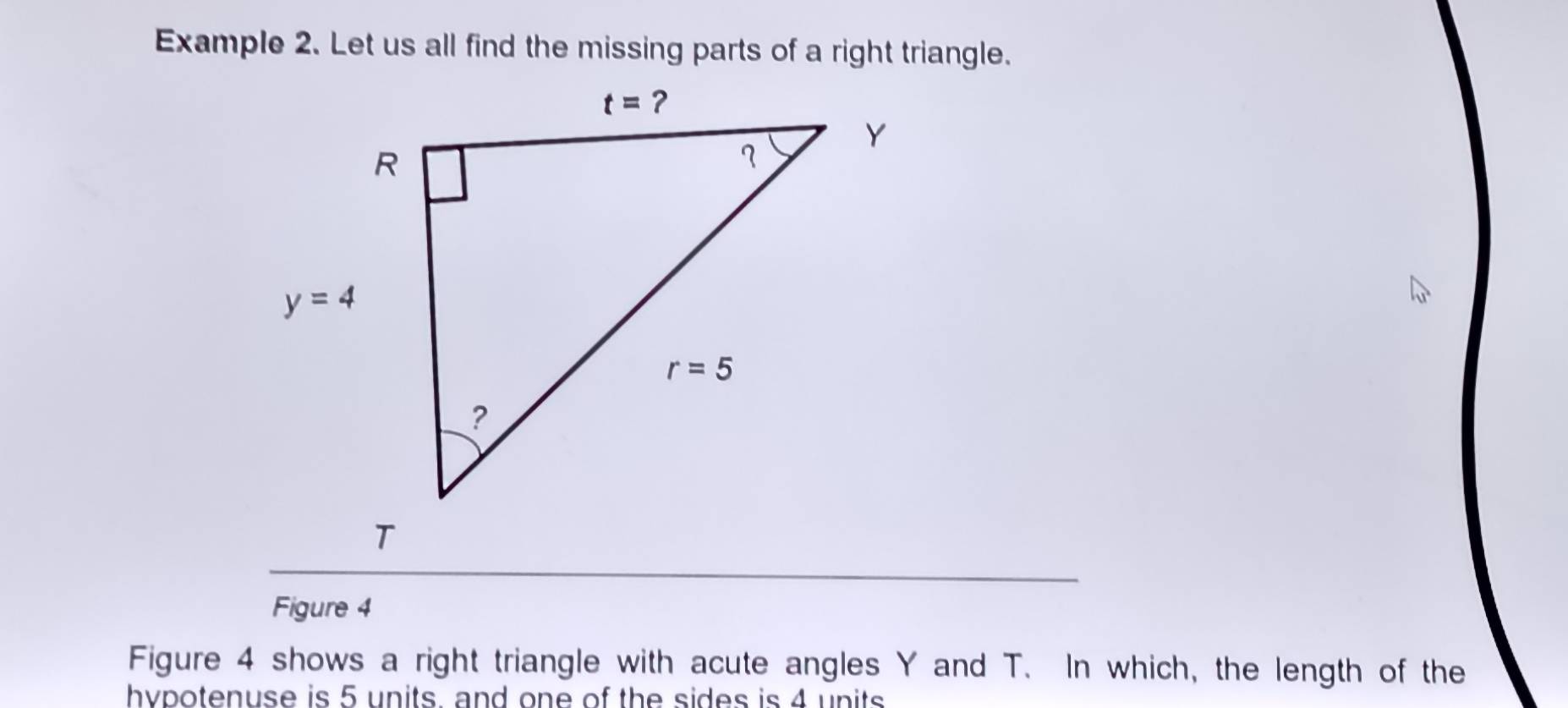 Example 2. Let us all find the missing parts of a right triangle.
Figure 4
Figure 4 shows a right triangle with acute angles Y and T. In which, the length of the
hypotenuse is 5 units. and one of the sides is 4 units