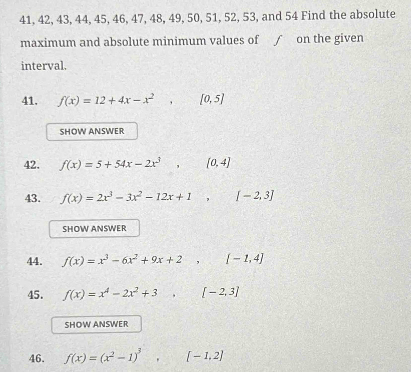 41, 42, 43, 44, 45, 46, 47, 48, 49, 50, 51, 52, 53, and 54 Find the absolute 
maximum and absolute minimum values of ƒ on the given 
interval. 
41. f(x)=12+4x-x^2, [0,5]
SHOW ANSWER 
42. f(x)=5+54x-2x^3, [0,4]
43. f(x)=2x^3-3x^2-12x+1, [-2,3]
SHOW ANSWER 
44. f(x)=x^3-6x^2+9x+2,(-1,4]
45. f(x)=x^4-2x^2+3, □ [-2,3]
SHOW ANSWER 
46. f(x)=(x^2-1)^3, [-1,2]