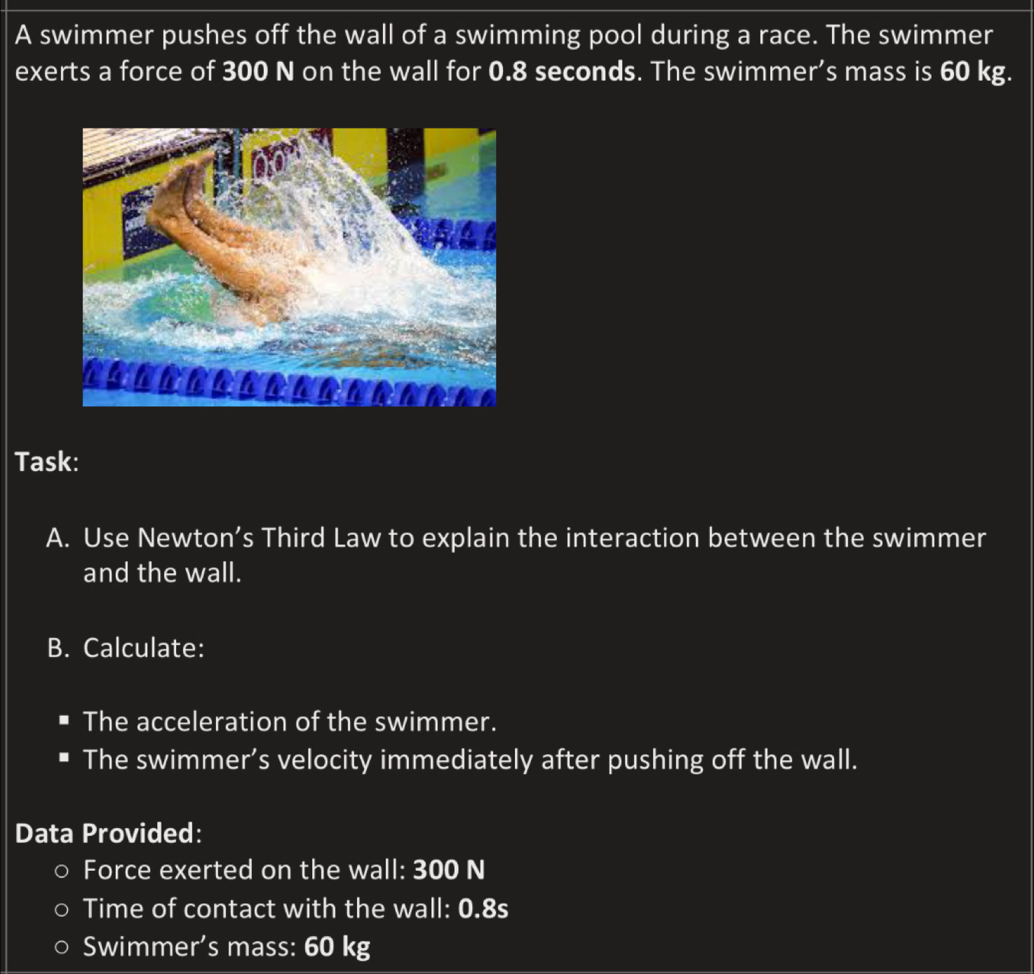 A swimmer pushes off the wall of a swimming pool during a race. The swimmer 
exerts a force of 300 N on the wall for 0.8 seconds. The swimmer’s mass is 60 kg. 
Task: 
A. Use Newton’s Third Law to explain the interaction between the swimmer 
and the wall. 
B. Calculate: 
The acceleration of the swimmer. 
The swimmer’s velocity immediately after pushing off the wall. 
Data Provided: 
Force exerted on the wall: 300 N
Time of contact with the wall: 0.8s
Swimmer's mass: 60 kg