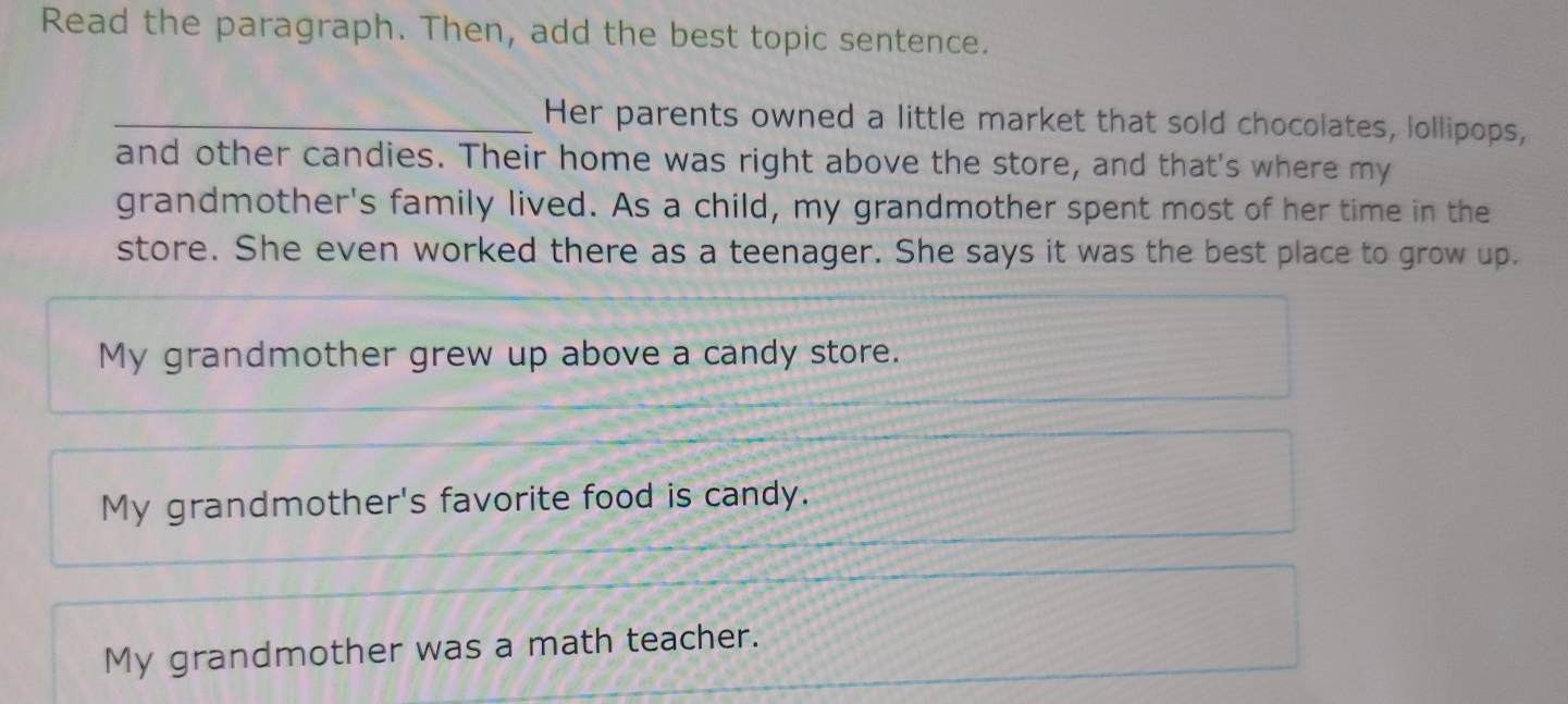 Read the paragraph. Then, add the best topic sentence.
_Her parents owned a little market that sold chocolates, lollipops,
and other candies. Their home was right above the store, and that's where my
grandmother's family lived. As a child, my grandmother spent most of her time in the
store. She even worked there as a teenager. She says it was the best place to grow up.
My grandmother grew up above a candy store.
My grandmother's favorite food is candy.
My grandmother was a math teacher.