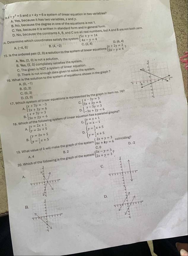 15x+y^2=5 and x+4y=6 a system of linear equation in two variables?
A. Yes, because it has two variables, x and y.
B. No, because the degree in one of the equations is not 1.
C. Yes, because it is written in standard form and in general form.
D. No, because the constants A, B, and C are all real numbers, but A and B are not both zero.
4. Determine which coordinates satisfy the system beginarrayl 5x+y=14 4x-y=4endarray. . D. (6,4)
A. (-4,6) B. (4,-2) C (2,4)
15. Is the ordered pair (2,0) a solution to the system of linear equations beginarrayl x+2y=2 2x-y=4endarray. ?
A. No, (2,0) is not a solution.
B. Yes, (2,0) completely satisfies the system.
C. The given is NOT a system of linear equation.
D. There is not enough data given to solve the system.
16. What is the solution to the system of equations shown in the graph ?
A. (0,-1)
B. (0,2)
C. (0,3)
17. Which system of linear equations is represented by the graph in item no. 16?
D. (3,0)
A. beginarrayl x+3y=-3 2x+3y=6endarray. C beginarrayl x-3y=3 3x+2y=6endarray.
D
B. beginarrayl x+3y=3 3x+2y=6endarray. ng system of linear equation has a parallel graphs? beginarrayl x-3y=3 -3x+2y=6endarray.
C. beginarrayl y=x+1 y=x-1endarray.
18. Whic beginarrayl y=2x+1 y=2x+5endarray.
A
B beginarrayl y=2x+5 y= 1/2 x+5endarray.
D beginarrayl y= 1/2 x+5 y= 1/2 x+5endarray.
19. What value of k will make the graph of the system beginarrayl 2x+y=3 4x+ky=6endarray. coinciding?
C. 0 D. -2
A. 4 B. 2
20. Which of the following is the graph of the system beginarrayl 3x-y=3 2x+y=3endarray.
C.
A.
D.
B.