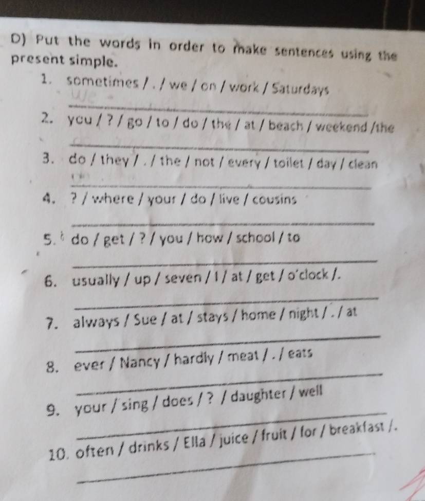 Put the words in order to make sentences using the 
present simple. 
_ 
1. sometimes / . / we / on / work / Saturdays 
2. you / ? / go / to / do / the / at / beach / weekend /the 
_ 
3. do / they / . / the / not / every / toilet / day / clean 
_ 
4. ? / where / your / do / live / cousins 
_ 
5. * do / get / ? / you / how / school / to 
_ 
6. usually / up / seven / 1 / at / get / o'clock /. 
_ 
_ 
7. always / Sue / at / stays / home / night / . / at 
_ 
8. ever / Nancy / hardly / meat / . / eats 
_ 
9. your / sing / does / ? / daughter / well 
_ 
10. often / drinks / Ella / juice / fruit / for / breakfast /.