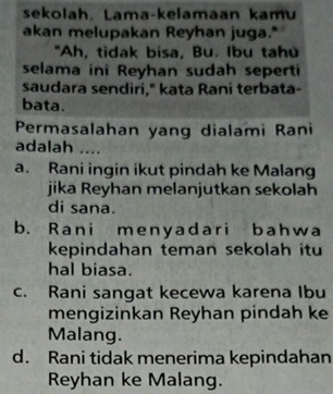 sekolah. Lama-kelamaan kamu
akan melupakan Reyhan juga."
"Ah, tidak bisa, Bu. Ibu tahu
selama ini Reyhan sudah seperti
saudara sendiri," kata Rani terbata-
bata.
Permasalahan yang dialami Rani
adalah ....
a. Rani ingin ikut pindah ke Malang
jika Reyhan melanjutkan sekolah
di sana.
b. Rani menyadari bahwa
kepindahan teman sekolah itu
hal biasa.
c. Rani sangat kecewa karena Ibu
mengizinkan Reyhan pindah ke
Malang.
d. Rani tidak menerima kepindahan
Reyhan ke Malang.