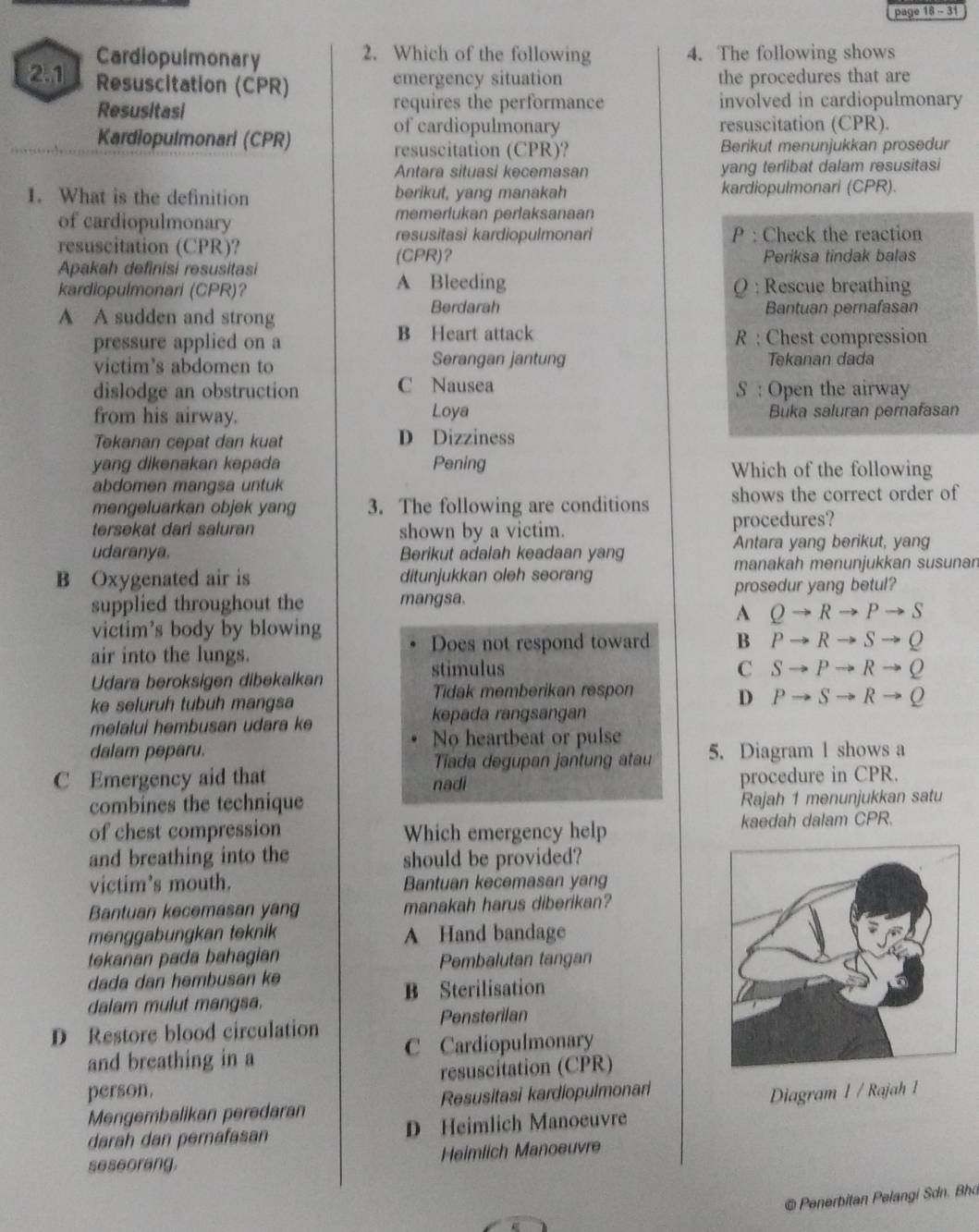 page 18 - 31
Cardiopulmonary 2. Which of the following 4. The following shows
2.1 Resuscitation (CPR)
emergency situation the procedures that are
Resusitasi requires the performance involved in cardiopulmonary
Kardiopulmonari (CPR)
of cardiopulmonary resuscitation (CPR).
resuscitation (CPR)? Berikut menunjukkan prosedur
Antara situasi kecemasan yang terlibat dalam resusitasi
1. What is the definition berikut, yang manakah kardiopulmonari (CPR).
of cardiopulmonary memerlukan perlaksanaan
resusitasi kardiopulmonari P : Check the reaction
resuscitation (CPR)? (CPR)？
Apakah definisi resusitasi Periksa tindak balas
A Bleeding
kardiopulmonari (CPR)? ( : Rescue breathing
Berdarah
A A sudden and strong  Bantuan pernafasan
pressure applied on a B Heart attack R : Chest compression
victim's abdomen to Serangan jantung Tekanan dada
dislodge an obstruction C Nausea S : Open the airway
from his airway. Loya Buka saluran pernafasan
Tekanan cepat dan kuat D Dizziness
yang dikenakan kəpada Pening Which of the following
abdomen mangsa untuk
mengeluarkan objek yang 3. The following are conditions shows the correct order of
tersekat dari saluran shown by a victim. procedures?
udaranya. Berikut adalah keadaan yang Antara yang berikut, yang
manakah menunjukkan susunan
B Oxygenated air is ditunjukkan oleh seorang
supplied throughout the mangsa. prosedur yang betul?
A Qto Rto Pto S
victim's body by blowing
air into the lungs. Does not respond toward B Pto Rto Sto Q
Udara beroksigen dibekalkan stimulus
C Sto Pto Rto Q
Tidak memberikan respon
D
ke seluruh tubuh mangsa Pto Sto Rto Q
kepada rangsangan
melalui hembusan udara ke
No heartbeat or pulse
dalam peparu. 5. Diagram l shows a
Tiada degupan jantung atau
C Emergency aid that nadi
procedure in CPR.
combines the technique Rajah 1 menunjukkan satu
of chest compression Which emergency help kaedah dalam CPR.
and breathing into the should be provided?
victim’s mouth. Bantuan kecemasan yang
Bantuan kecemasan yang manakah harus diberikan?
menggabungkan teknik A Hand bandage
tekanan pada bahagian Pembalutan tangan
dada dan hembusan k
dalam mulut mangsa. B Sterilisation
D Restore blood circulation Pensterilan
and breathing in a C Cardiopulmonary
person. resuscitation (CPR)
Mengembalikan peredaran Resusitasi kardiopulmonari
darah dan pernafasan D Heimlich Manoeuvre Diagram 1 / Rajah 1
seseorang. Heimlich Manoeuvre
© Penerbitan Pelangi Sdn. Bha