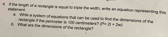 If the length of a rectangle is equal to triple the width, write an equation representing this 
statement. 
a. Write a system of equations that can be used to find the dimensions of the 
rectangle if the perimeter is 100 centimeters? (P=2l+2w)
b. What are the dimensions of the rectangle?