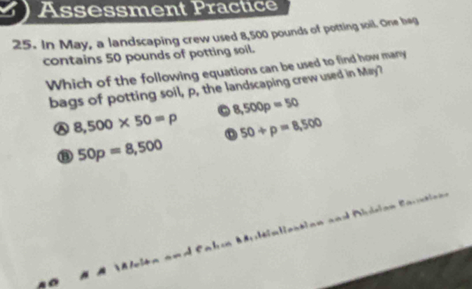 Assessment Practice
25. In May, a landscaping crew used 8,500 pounds of potting soil. One beg
contains 50 pounds of potting soil.
Which of the following equations can be used to find how many
bags of potting soil, p, the landscaping crew used in May?
a 8,500* 50=p o 8,500p=50
o 50+p=8,500
50p=8,500
= l e n b n d Plataón Ra i