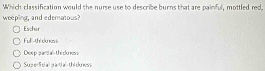 Which classification would the nurse use to describe burns that are painful, mottled red,
weeping, and edematous?
Eschar
Full-thickness
Deep partial-thickness
Superficial partial-thickness