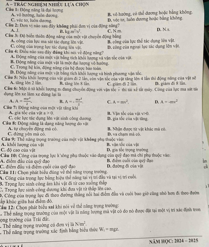 A - trác nghiệm nhiÈu lựa chọn
Câu 1: Động năng là đại lượng
A. vô hướng, luôn dương.
B. vô hướng, có thể dương hoặc bằng không.
C. véc tơ, luôn dương.
D. véc tơ, luôn dương hoặc bằng không.
Câu 2: Đơn vị nào sau đây không phải đơn vị của động năng?
A. J. C. N.m D. N.s.
B. kg.m^2/s^2.
Câu 3: Độ biến thiên động năng của một vật chuyển động bằng
A. công của lực ma sát tác dụng lên vật. B. công của lực thể tác dụng lên vật.
C. công của trọng lực tác dụng lên vật. D. công của ngoại lực tác dụng lên vật.
Câu 4: Điều nào sau đây đúng khi nói về động năng?
A. Động năng của một vật bằng tích khối lượng và vận tốc của vật.
B. Động năng của một vật là một đại lượng vô hướng.
C. Trong hệ kín, động năng của hệ được bảo toàn.
D. Động năng của một vật bằng tích khối lượng và bình phương vận tốc.
Câu 5: Nếu khối lượng của vật giảm đi 2 lần, còn vận tốc của vật tăng lên 4 lần thì động năng của vật sẽ
A. tăng lên 2 lần. B. tăng lên 8 lần. C. giảm đi 2 lần. D. giảm đi 8 lần.
Câu 6: Một ô tô khối lượng m đang chuyển động với vận tốc ỹ thì tài xế tắt máy. Công của lực ma sát tác
dụng lên xe làm xe dừng lại là
A. A= mv^2/2 . B. A=- mv^2/2 . C. A=mv^2. D. A=-mv^2
Câu 7: Động năng của một vật tăng khi
A. gia tốc của vật a>0. B. Vận tốc của vật v>0.
C. các lực tác dụng lên vật sinh công dương. D. gia tốc của vật tăng.
Câu 8: Động năng là dạng năng lượng do vật
A. tự chuyển động mà có. B. Nhận được từ vật khác mà có.
C. đứng yên mà có. D. va chạm mà có.
Câu 9: Thể năng trọng trường của một vật không phụ thuộc vào:
A. khối lượng của vật B. vận tốc của vật
C. độ cao của vật D. gia tốc trọng trường
Câu 10: Công của trọng lực không phụ thuộc vào dạng của quỹ đạo mà chỉ phụ thuộc vào:
A. điểm đầu của quỹ đạo  B. điểm cuối của quỹ đạo àn
C. điểm đầu và điểm cuối của quỹ đạo D. đường đi của vật cà
Câu 11: Chọn phát biểu đúng về thể năng trọng trường.
A. Công của trọng lực bằng hiệu thế năng tại vị trí đầu và tại vị trí cuối.
B. Trọng lực sinh công âm khi vật đi từ cao xuống thấp
C. Trọng lực sinh công dương khi đưa vật từ thấp lên cao.
D. Công của trọng lực đi theo đường thẳng nối hai điểm đầu và cuôi bao giờ cũng nhỏ hơn đi theo đườn
ấp khúc giữa hai điểm đó.
Câu 12: Chọn phát biểu sai khi nói về thế năng trọng trường:
A Thể năng trọng trường của một vật là năng lượng mà vật có do nó được đặt tại một vị trí xác định tron
ọng trường của Trái đất.
. Thế năng trọng trường có đơn vị là N/m^2.. Thế năng trọng trường xác định bằng biểu thức W_t= mgz.
NăM HQC: 2024 - 2025