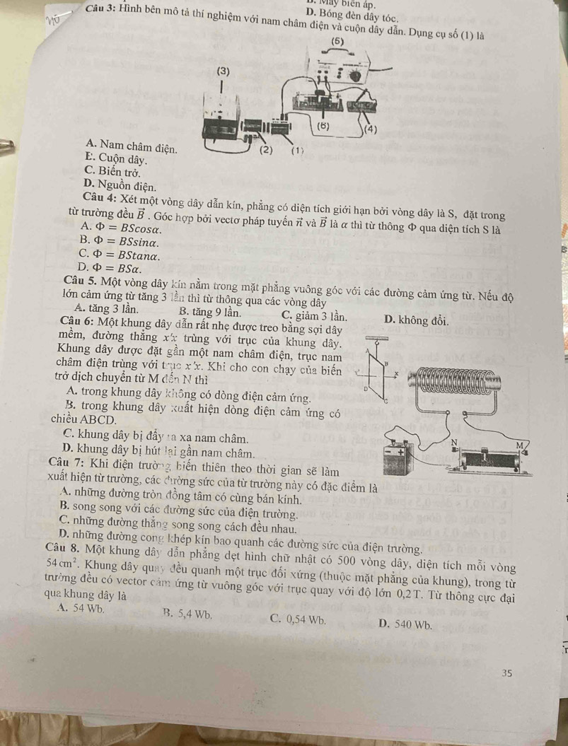 1. May biên áp.
D. Bóng đèn dây tóc.
n 
Câu 3: Hình bên mô tả thí nghiệm với nam châm điện và cuộn dây dẫn. Dụng cụ số (1) là
A. Nam châm điện.
E. Cuộn dây.
C. Biến trở.
D. Nguồn điện.
Câu 4: Xét một vòng dây dẫn kín, phẳng có diện tích giới hạn bởi vòng dây là S, đặt trong
từ trường đều vector B. Góc hợp bởi vectơ pháp tuyến π và vector B là α thì từ thông Φ qua diện tích S là
A. Phi =BScos alpha .
B. Phi =BSsin alpha .
C. Phi =BStan alpha .
D. Phi =BSalpha .
Câu 5. Một vòng dây kín nằm trong mặt phẳng vuông góc với các đường cảm ứng từ. Nếu độ
lớn cảm ứng từ tăng 3 lần thì từ thông qua các vòng dây
A. tăng 3 lần. B. tăng 9 lần. C. giảm 3 lần. D. không đổi.
Câu 6: Một khung dây dẫn rất nhẹ được treo bằng sợi dây
mềm, đường thẳng xx trùng với trục của khung dây.
Khung dây được đặt gần một nam châm điện, trục nam
châm điện trùng với trục xx. Khi cho con chạy của biến 
trở dịch chuyển từ M đến N thì
A. trong khung dây không có dòng điện cảm ứng.
B. trong khung dây xuất hiện dòng điện cảm ứng có
chiều ABCD.
C. khung dây bị đầy ta xa nam châm.
D. khung dây bị hút lại gần nam châm.
Câu 7: Khi điện trường biến thiên theo thời gian sẽ làm
xuất hiện từ trường, các đhường sức của từ trường này có đặc điểm là
A. những đường tròn đồng tâm có cùng bán kính.
B. song song với các đường sức của điện trường.
C. những đường thắng song song cách đều nhau.
D. những đường cong khép kín bao quanh các đường sức của điện trường.
Câu 8. Một khung dây dẫn phẳng dẹt hình chữ nhật có 500 vòng dây, diện tích mỗi vòng
54cm^2. Khung dây quay đều quanh một trục đối xứng (thuộc mặt phẳng của khung), trong từ
trường đều có vector cảm ứng từ vuông góc với trục quay với độ lớn 0,2T. Từ thông cực đại
qua khung dây là
A. 54 Wb. B. 5,4 Wb. C. 0,54 Wb. D. 540 Wb.
35