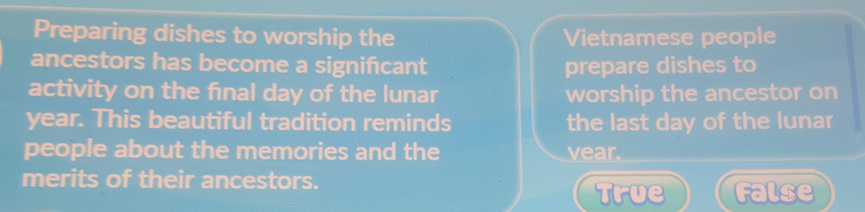 Preparing dishes to worship the Vietnamese people
ancestors has become a significant prepare dishes to
activity on the final day of the lunar worship the ancestor on
year. This beautiful tradition reminds the last day of the lunar
people about the memories and the vear.
merits of their ancestors.
True False