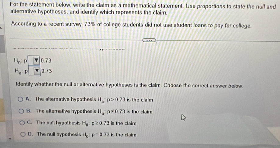 For the statement below, write the claim as a mathematical statement. Use proportions to state the null and
alternative hypotheses, and identify which represents the claim.
According to a recent survey, 73% of college students did not use student loans to pay for college.
H_0 p 0.73
H_a p 0.73
ldentify whether the null or alternative hypotheses is the claim. Choose the correct answer below.
A. The alternative hypothesis H_a:p>0.73 is the claim
B. The alternative hypothesis H_a:p!= 0.73 is the claim
C. The null hypothesis H_0:p≥ 0.73 is the claim
D. The null hypothesis H_0:p=0.73 is the claim