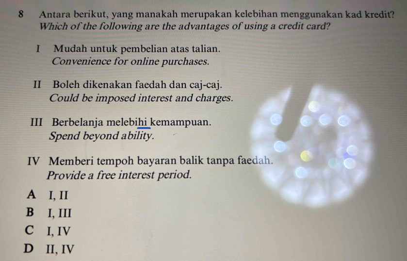 Antara berikut, yang manakah merupakan kelebihan menggunakan kad kredit?
Which of the following are the advantages of using a credit card?
I Mudah untuk pembelian atas talian.
Convenience for online purchases.
II Boleh dikenakan faedah dan caj-caj.
Could be imposed interest and charges.
III Berbelanja melebihi kemampuan.
Spend beyond ability.
IV Memberi tempoh bayaran balik tanpa faedah.
Provide a free interest period.
A I, II
B I, III
C I, IV
D II, IV