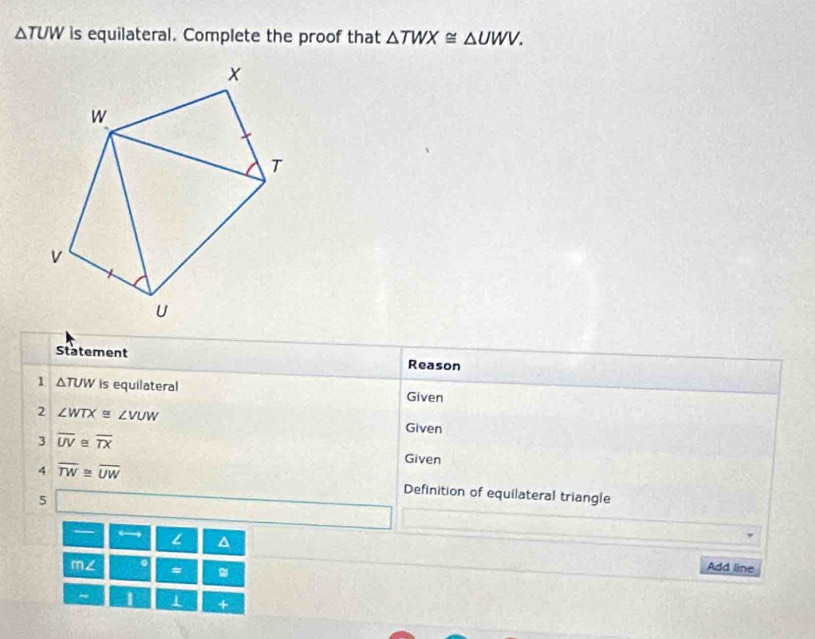 △ TUW is equilateral. Complete the proof that △ TWX≌ △ UWV. 
Statement Reason 
1 △ TUW is equilateral Given 
2 ∠ WTX≌ ∠ VUW Given 
3 overline UV≌ overline TX Given 
4 overline TW≌ overline UW Definition of equilateral triangle 
5 
→ 
^ Add line 
11/1/2 。 = . 
~ 1