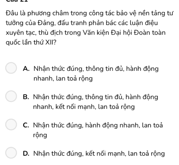 Đâu là phương châm trong công tác bảo vệ nền tảng tư
tưởng của Đảng, đấu tranh phản bác các luận điệu
xuyên tạc, thù địch trong Văn kiện Đại hội Đoàn toàn
quốc lần thứ XII?
A. Nhận thức đúng, thông tin đủ, hành động
nhanh, lan toả rộng
B. Nhận thức đúng, thông tin đủ, hành động
nhanh, kết nối mạnh, lan toả rộng
C. Nhận thức đúng, hành động nhanh, lan toả
rộng
D. Nhận thức đúng, kết nối mạnh, lan toả rộng