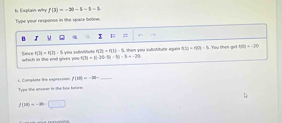 Explain why f(3)=-20-5-5-5. 
Type your response in the space below. 
B I
Σ :=
Since f(3)=f(2)-5 you substitute f(2)=f(1)-5 , then you substitute again f(1)=f(0)-5. You then get f(0)=-20
which in the end gives you f(3)=((-20-5)-5)-5=-20. 
c. Complete the expression: f(10)=-20- _ 
Type the answer in the box below.
f(10)=-20-□