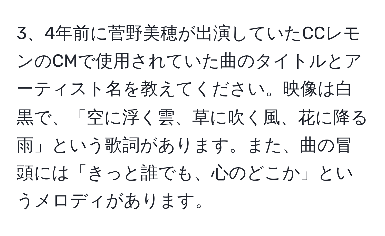 4年前に菅野美穂が出演していたCCレモンのCMで使用されていた曲のタイトルとアーティスト名を教えてください。映像は白黒で、「空に浮く雲、草に吹く風、花に降る雨」という歌詞があります。また、曲の冒頭には「きっと誰でも、心のどこか」というメロディがあります。