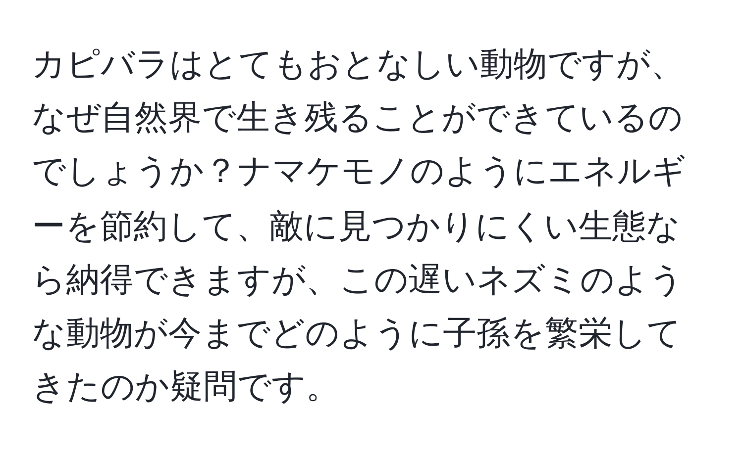 カピバラはとてもおとなしい動物ですが、なぜ自然界で生き残ることができているのでしょうか？ナマケモノのようにエネルギーを節約して、敵に見つかりにくい生態なら納得できますが、この遅いネズミのような動物が今までどのように子孫を繁栄してきたのか疑問です。