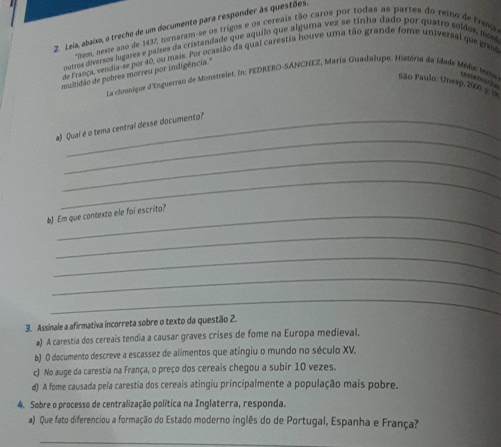 Leia, abaixo, o trecho de um documento para responder às questões.
*Item, neste ano de 1437, tornaram-se os trigos e os cereais tão caros por todas as partes do reino de Frasç 
outros diversos lugares e países da cristandade que aquilo que alguma vez se tinha dado por quatro soldos, moda
de França, vendia-se por 40, ou mais. Por ocasião da qual carestia houve uma tão grande fome universal que grad
multidão de pobres morreu por indigência,.''
La chronique d'Enguerran de Monstrelet. In: PEDRERO-SÁNCHEZ, María Guadalupe. História da idade M é dia tr testemunhe
São Paulo: Unesp, 2000. p. 19
_
a) Qual é o tema central desse documento?
_
_
b) Em que contexto ele foi escrito?
_
_
_
_
3. Assinale a afirmativa incorreta sobre o texto da questão 2.
a) A carestia dos cereais tendia a causar graves crises de fome na Europa medieval.
b) O documento descreve a escassez de alimentos que atingiu o mundo no século XV.
c) No auge da carestia na França, o preço dos cereais chegou a subir 10 vezes.
d) A fome causada pela carestia dos cereais atingiu principalmente a população mais pobre.
4. Sobre o processo de centralização política na Inglaterra, responda.
a) Que fato diferenciou a formação do Estado moderno inglês do de Portugal, Espanha e França?
_