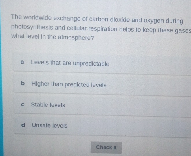 The worldwide exchange of carbon dioxide and oxygen during
photosynthesis and cellular respiration helps to keep these gases
what level in the atmosphere?
a Levels that are unpredictable
b Higher than predicted levels
cStable levels
d Unsafe levels
Check It