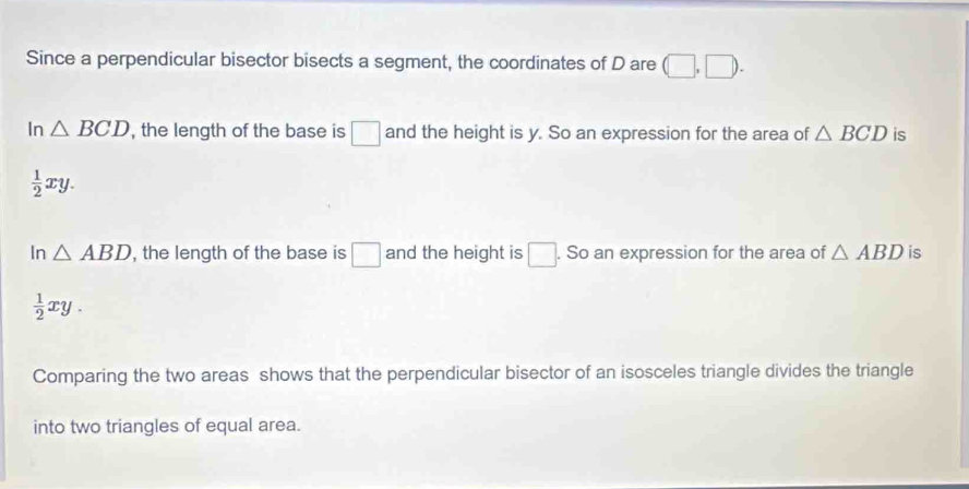 Since a perpendicular bisector bisects a segment, the coordinates of D are (□ ,□ ).
In △ BCD , the length of the base is □ and the height is y. So an expression for the area of △ BCD is
 1/2 xy.
In △ ABD , the length of the base is □ and the height is □. . So an expression for the area of △ ABD is
 1/2 xy. 
Comparing the two areas shows that the perpendicular bisector of an isosceles triangle divides the triangle
into two triangles of equal area.