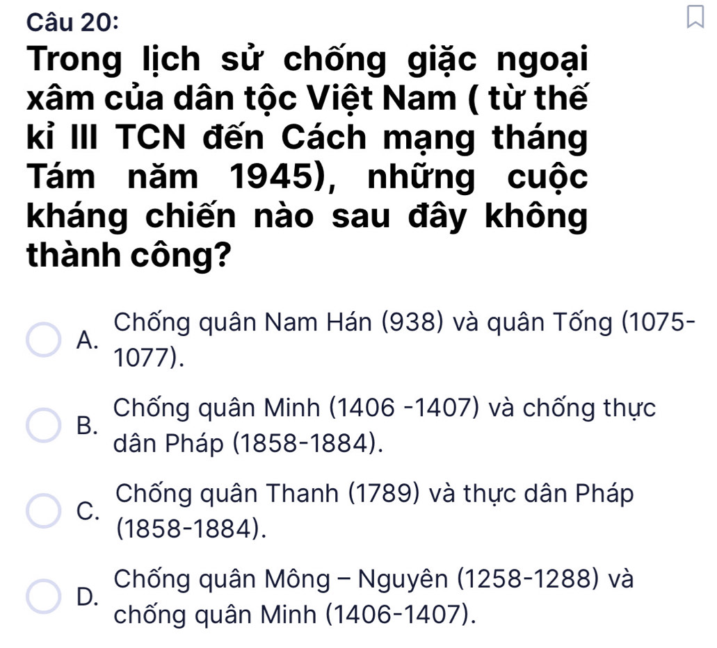 Trong lịch sử chống giặc ngoại
xâm của dân tộc Việt Nam ( từ thế
kỉ III TCN đến Cách mạng tháng
Tám năm 1945), những cuộc
kháng chiến nào sau đây không
thành công?
Chống quân Nam Hán (938) và quân Tống (1075 -
A.
1077).
B.
Chống quân Minh (1406 -1407) và chống thực
dân Pháp (1858-1884).
Chống quân Thanh (1789) và thực dân Pháp
C.
(1858-1884).
D. Chống quân Mông - Nguyên (1258-1288) và
chống quân Minh (1406-1407).