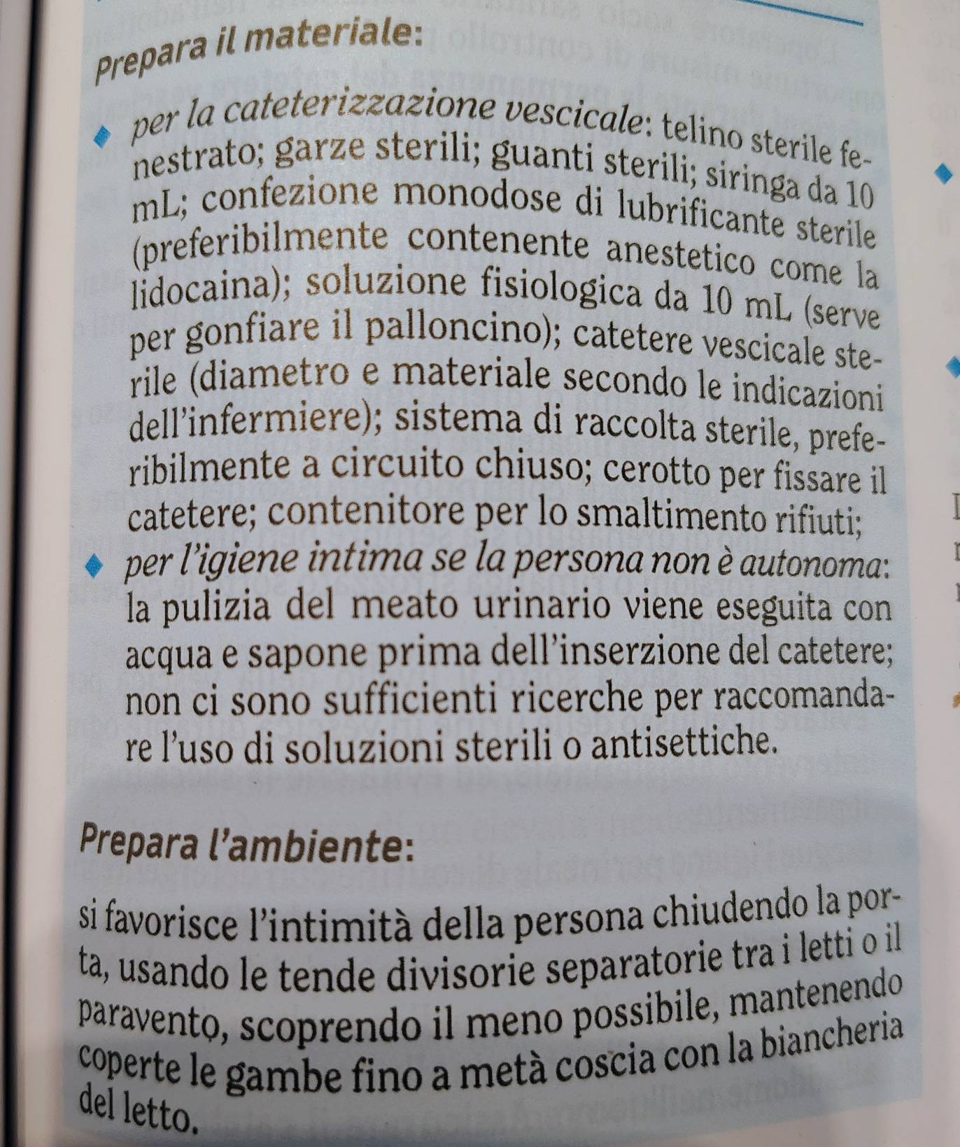 Prepara il materiale: 
per la cateterizzazione vescicale: telino sterile fe- 
nestrato; garze sterili; guanti sterili; siringa da 10
mL; confezione monodose di lubrificante sterile 
(preferibilmente contenente anestetico come la 
lidocaina); soluzione fisiologica da 10 mL (serve 
per gonfiare il palloncino); catetere vescicale ste- 
rile (diametro e materiale seçondo le indicazioni 
dell'infermiere); sistema di raccolta sterile, prefe- 
ribilmente a circuito chiuso; cerotto per fissare il 
catetere; contenitore per lo smaltimento rifiuti; 
per l'igiene intima se la persona non è autonoma: 
la pulizia del meato urinario viene eseguita con 
acqua e sapone prima dell’inserzione del catetere; 
non ci sono sufficienti ricerche per raccomanda- 
re l’uso di soluzioni sterili o antisettiche. 
Prepara l’ambiente: 
si favorisce l'intimità della persona chiudendo la por- 
ta, usando le tende divisorie separatorie tra i letti o il 
paravento, scoprendo il meno possibile, mantenendo 
coperte le gambe fino a metà coscia con la biancheria 
del letto.