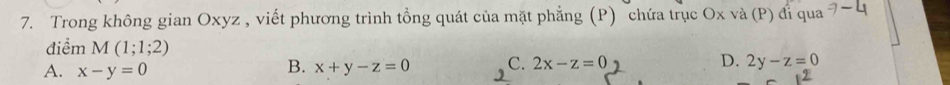 Trong không gian Oxyz , viết phương trình tổng quát của mặt phẳng (P) chứa trục Ox và (P) đi qua
điểm M(1;1;2)
A. x-y=0
B. x+y-z=0 C. 2x-z=0 D. 2y-z=0