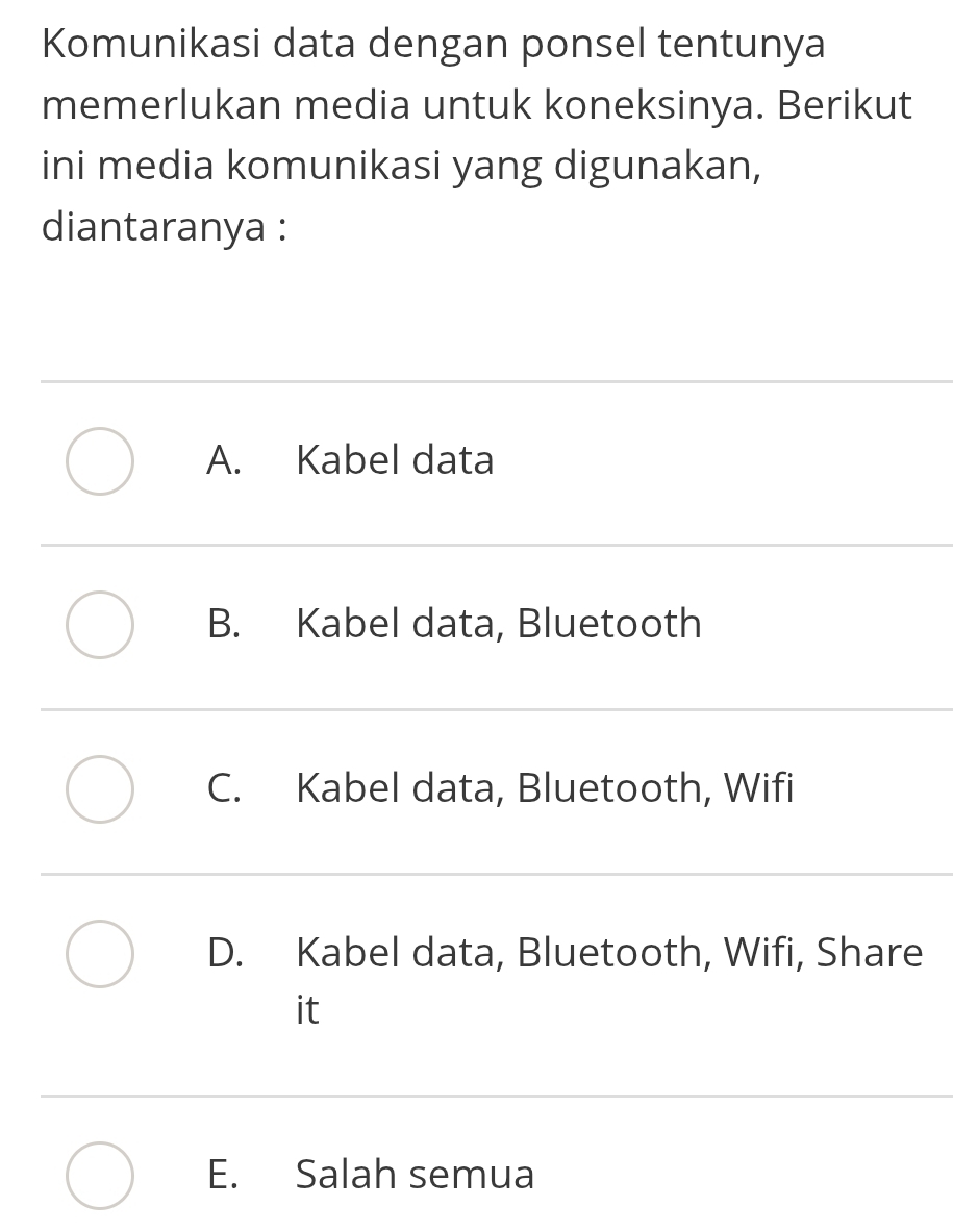 Komunikasi data dengan ponsel tentunya
memerlukan media untuk koneksinya. Berikut
ini media komunikasi yang digunakan,
diantaranya :
A. Kabel data
B. Kabel data, Bluetooth
C. Kabel data, Bluetooth, Wifi
D. Kabel data, Bluetooth, Wifi, Share
it
E. Salah semua