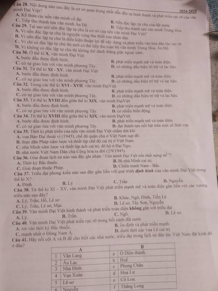 minh Đại Việt?
Câu 28. Nội dung nào sau đây là cơ sở quan trọng nhất dẫn đến sự hình thành và phát triển rực rỡ của văn
2024-7 025
A. Kể thừa các nền văn minh cổ đại B. Nền độc lập, tự chủ của đất nước
C. Tiếp thu thành tựu văn minh Ấn Độ D. Tiếp thu thành tựu văn minh Trung Hoa
Câu 29. Tại sao nói nền độc lập tự chủ là cơ sở của nền văn minh Đại Việt?
A. Vì nền độc lập tự chù là nguyện vọng tha thiết của nhân dân.
B. Vi nền độc lập tự chủ là điều kiện thuận lợi để xây dựng và phát triển văn hóa dân tộc rực rỡ.
C. Vi chỉ có độc lập tự chủ thì mới có thể tiếp thu toàn bộ văn mình Trung Hoa, Án Độ
D. Vì không có độc lập tự chú thì không thể đánh thắng giặc ngoại xâm.
Câu 30. Ở thể ki X, văn minh Đại Việt
A. bước đầu được định hình. B. phát triển mạnh mẽ và toàn diện.
C. có sự giao lưu với văn minh phương Tây.
Câu 31. Từ thế ki XI - XV, văn minh Đại Việt D. có những dấu hiệu trì trệ và lạc hậu.
A. bước đầu được định hình. B. phát triển mạnh mẽ và toàn diện.
C. có sự giao lưu với văn minh phương Tây. D. có những dầu hiệu trì trệ và lạc hậu.
Câu 32. Trong các thể ki XVI - XVII, văn minh ĐạiViệt
A. bước đầu được định hình. B. phát triển mạnh mẽ và toàn diện.
C. có sự giao lưu với văn minh phương Tây. D. có những đầu hiệu trì trệ và lạc hậu.
Câu 33, Từ thế ki XVIII đến giữa thế ki XIX, văn minh ĐạiViệt
A. bước đầu được định hình. B. phát triển mạnh mẽ và toàn diện.
C. có sự giao lưu với văn minh phương Tây. D. có nhiều biến động.
Câu 34. Từ thể ki XVIII đến giữa thế kỉ XIX, văn minh ĐạiViệt
A. bước đầu được định hình. B. phát triển mạnh mề và toàn diện.
C. có sự giao lưu với văn minh phương Tây. D. đạt thành tựu nổi bật trên một số lĩnh vực.
Câu 35. Thời kì phát triển của nễn văn minh Đại Việt chẩm dứt khi
A. vua Bảo Đại thoái vị (1945), chế độ quân chủ ở Việt Nam sụp đồ.
B. thực dân Pháp xâm lược và thiết lập chế độ cai trị ở Việt Nam.
C. nhà Minh xâm lược và thiết lập ách cai trị, đô hộ ở Đại Ngu.
D. nhà nước Việt Nam Dân chủ Cộng hòa ra đời (2/9/1945).
Câu 36. Giai đoạn lịch sử nào sau đây ghi nhận ''Văn minh Đại Việt tồn thất năng nề ''?
A. Thời kỷ Bắc thuộc. B. Bị nhà Minh cai trị.
C. Giai đoạn thuộc Pháp. D. Chiến tranh Nam - Bắc.
Câu 37. Triều đại phong kiển nào sau đây gắn liền với quả trình định hình của văn minh Đại Việt trong
thể ki X? D. Nguyễn
A. Dinh B. Lý C. Trần
Câu 38. Từ thế ki XI - XV, V, văn minh Đại Việt phát triển mạnh mẽ và toàn diện gắn liễn với các vương
triều nào sau đây?
A. Lý. Trần, Hồ, Lê sơ  B. Khúc, Ngô, Đinh, Tiễn Lê
C. Lý, Trần, Lê sơ, Mạc D. Lê sơ, Tây Sơn, Nguyễn
Câu 39. Văn minh Đại Việt hình thành và phát triển toàn diện không gắn với triều đại
A. Lý. B. Trần. C. Ngô. D. Lê sơ.
Câu 40. Văn minh Đại Việt phát triển rực rỡ trong bối cảnh đất nước
A. rơi vào thời kỷ Bắc thuộc. B. ổn định và phát triển mạnh.
C. mạnh nhất ở Đông Nam A. D. đưới thời các vua Lê cai trị.
Câu 41. Hãy nối cột A và B để cho biết các nhà nước, triều đại trong lịch sử dân tộc Việt Nam đặt kinh đô
ở đâu?
6 Nguyễn