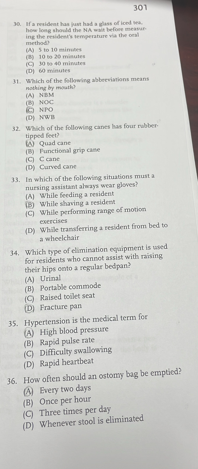 301
30. If a resident has just had a glass of iced tea,
how long should the NA wait before measur-
ing the resident’s temperature via the oral
method?
(A) 5 to 10 minutes
(B) 10 to 20 minutes
(C) 30 to 40 minutes
(D) 60 minutes
31. Which of the following abbreviations means
nothing by mouth?
(A) NBM
(B) NOC
C NPO
(D) NWB
32. Which of the following canes has four rubber-
tipped feet?
(A) Quad cane
(B) Functional grip cane
(C) C cane
(D) Curved cane
33. In which of the following situations must a
nursing assistant always wear gloves?
(A) While feeding a resident
(B) While shaving a resident
(C) While performing range of motion
exercises
(D) While transferring a resident from bed to
a wheelchair
34. Which type of elimination equipment is used
for residents who cannot assist with raising
their hips onto a regular bedpan?
(A) Urinal
(B) Portable commode
(C) Raised toilet seat
(D) Fracture pan
35. Hypertension is the medical term for
(A) High blood pressure
(B) Rapid pulse rate
(C) Difficulty swallowing
(D) Rapid heartbeat
36. How often should an ostomy bag be emptied?
(A) Every two days
(B) Once per hour
(C) Three times per day
(D) Whenever stool is eliminated