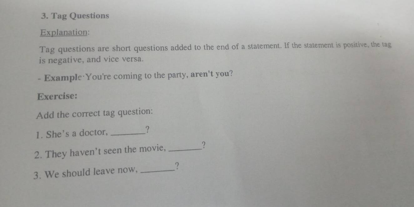 Tag Questions 
Explanation: 
Tag questions are short questions added to the end of a statement. If the statement is positive, the tag 
is negative, and vice versa. 
- Example You're coming to the party, aren't you? 
Exercise: 
Add the correct tag question: 
1. She's a doctor,_ 
? 
2. They haven’t seen the movie,_ 
? 
3. We should leave now,_ 
?