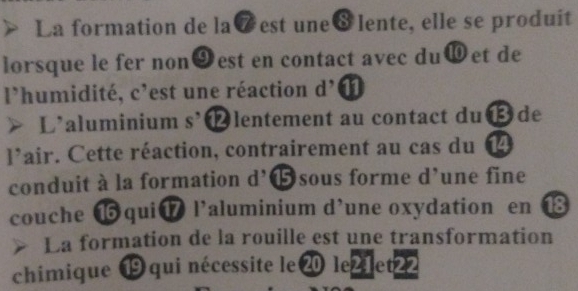 La formation de la7est une8lente, elle se produit 
lorsque le fer non9est en contact avec du⑩et de 
l'humidité, c'est une réaction d' 
L'aluminium s’⓬lentement au contact du⑬ de 
l'air. Cette réaction, contrairement au cas du ⑭ 
conduit à la formation d’⓯sous forme d’une fine 
couche ⑯qui⑰ l’aluminium d’une oxydation en 18
La formation de la rouille est une transformation 
chimique ⑲ qui nécessite le⑳ le21et22