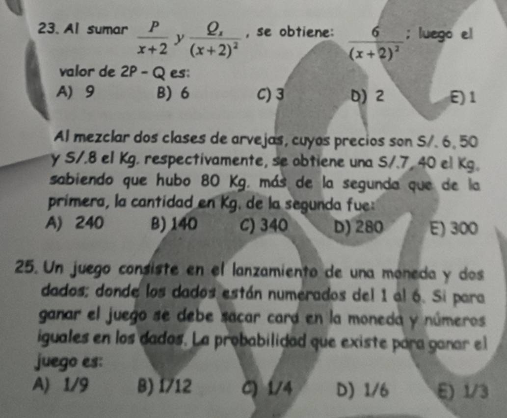 Al sumar  P/x+2  y frac Q_x(x+2)^2 , se obtiene: frac 6(x+2)^2; luego el
valor de 2 P-Q es:
A 9 B) 6 C) 3 D) 2 E) 1
Al mezclar dos clases de arvejas, cuyos precios son S/. 6, 50
y S/.8 el Kg. respectivamente, se obtiene una S/.7, 40 el Kg.
sabiendo que hubo 80 Kg. más de la segunda que de la
primera, la cantidad en Kg. de la segunda fue
A) 240 B) 140 C) 340 D) 280 E) 300
25. Un juego consiste en el lanzamiento de una moneda y dos
dados; donde los dados están numerados del 1 al 6. Si para
ganar el juego se debe sacar cará en la moneda y números
iguales en los dados. La probabilidad que existe para ganar el
juego es:
A) 1/9 B) 1/12 C) 1/4 D) 1/6 E) 1/3