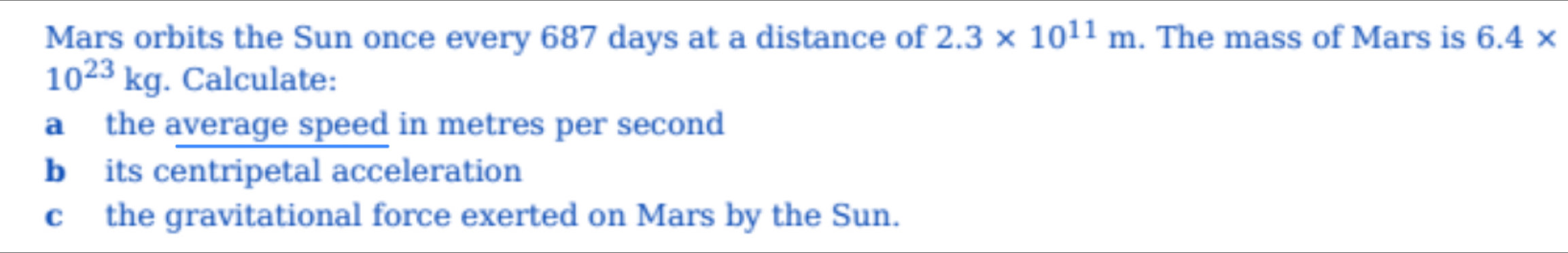 Mars orbits the Sun once every 687 days at a distance of 2.3* 10^(11)m. The mass of Mars is 6.4*
10^(23)kg. Calculate: 
a the average speed in metres per second
b its centripetal acceleration 
c the gravitational force exerted on Mars by the Sun.